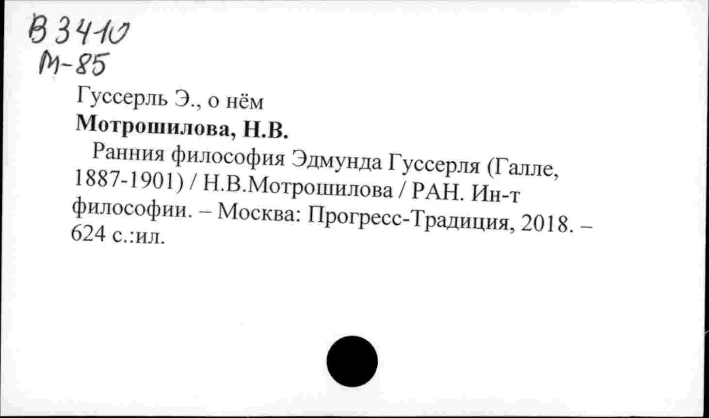 ﻿в ЗЮ
Н-26
Гуссерль Э., о нём
Мотрошилова, Н.В.
Ранния философия Эдмунда Гуссерля (Галле, 1887-1901) / Н.В.Мотрошилова / РАН. Ин-т философии. - Москва: Прогресс-Традиция, 2018. -624 с.:ил.